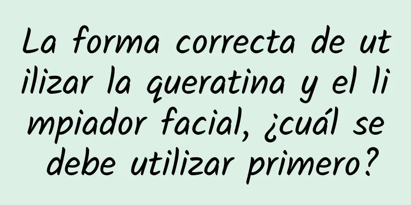 La forma correcta de utilizar la queratina y el limpiador facial, ¿cuál se debe utilizar primero?