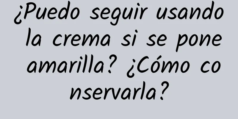 ¿Puedo seguir usando la crema si se pone amarilla? ¿Cómo conservarla?