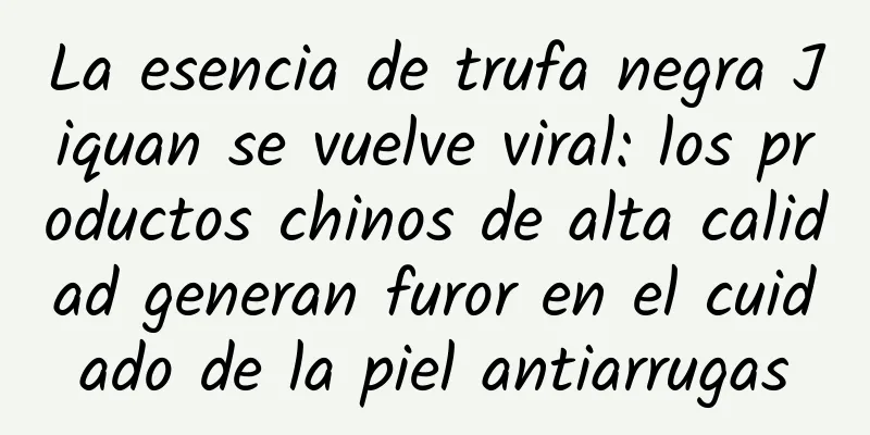 La esencia de trufa negra Jiquan se vuelve viral: los productos chinos de alta calidad generan furor en el cuidado de la piel antiarrugas