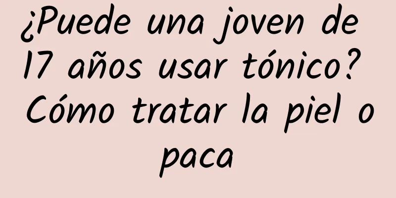 ¿Puede una joven de 17 años usar tónico? Cómo tratar la piel opaca