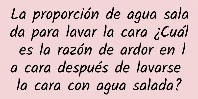 La proporción de agua salada para lavar la cara ¿Cuál es la razón de ardor en la cara después de lavarse la cara con agua salada?