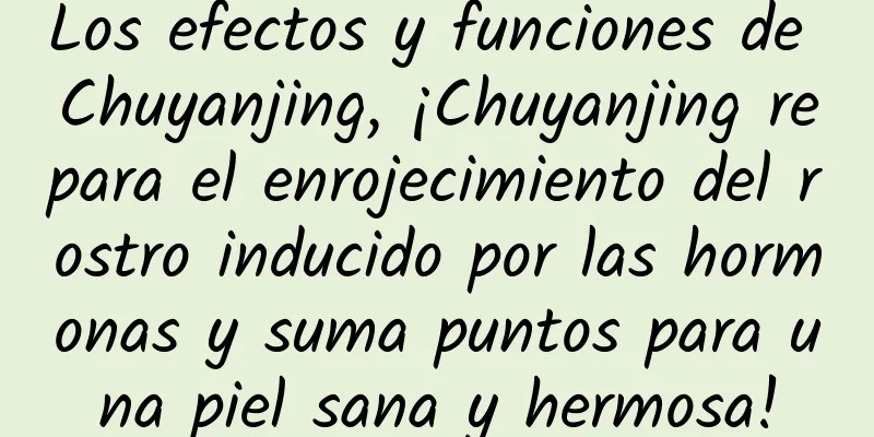 Los efectos y funciones de Chuyanjing, ¡Chuyanjing repara el enrojecimiento del rostro inducido por las hormonas y suma puntos para una piel sana y hermosa!