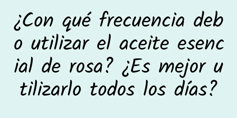 ¿Con qué frecuencia debo utilizar el aceite esencial de rosa? ¿Es mejor utilizarlo todos los días?