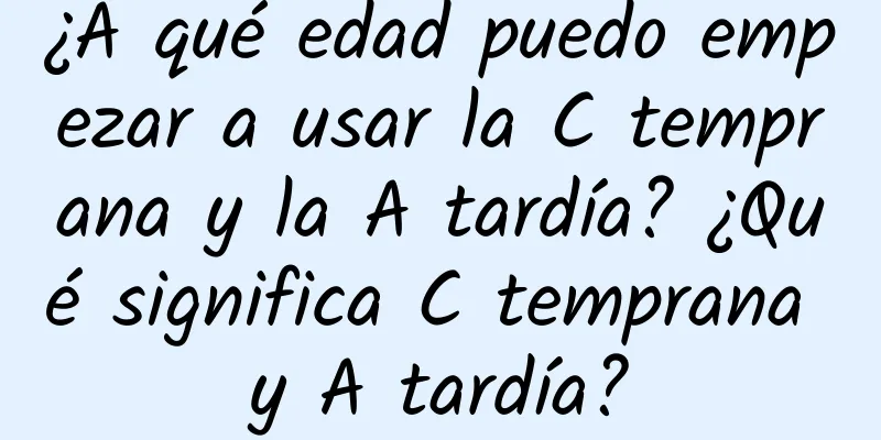 ¿A qué edad puedo empezar a usar la C temprana y la A tardía? ¿Qué significa C temprana y A tardía?