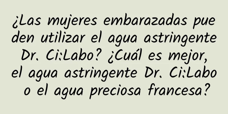 ¿Las mujeres embarazadas pueden utilizar el agua astringente Dr. Ci:Labo? ¿Cuál es mejor, el agua astringente Dr. Ci:Labo o el agua preciosa francesa?