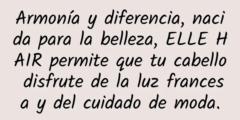 Armonía y diferencia, nacida para la belleza, ELLE HAIR permite que tu cabello disfrute de la luz francesa y del cuidado de moda.