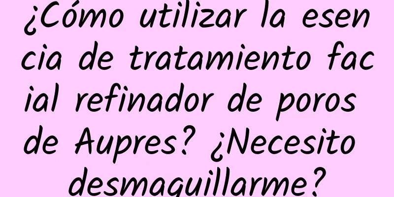 ¿Cómo utilizar la esencia de tratamiento facial refinador de poros de Aupres? ¿Necesito desmaquillarme?