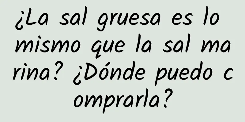 ¿La sal gruesa es lo mismo que la sal marina? ¿Dónde puedo comprarla?