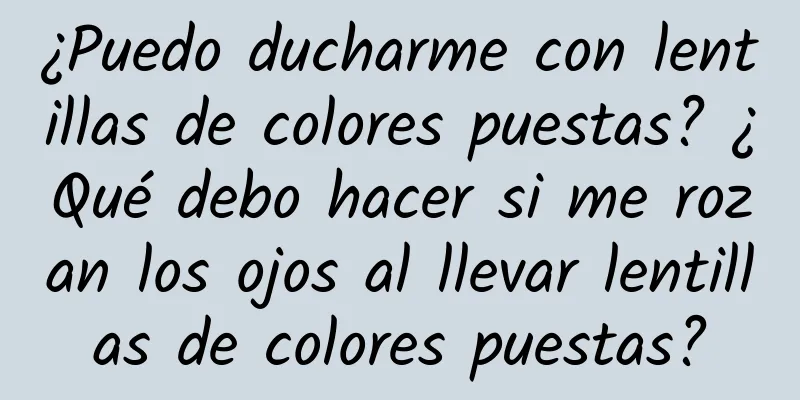 ¿Puedo ducharme con lentillas de colores puestas? ¿Qué debo hacer si me rozan los ojos al llevar lentillas de colores puestas?