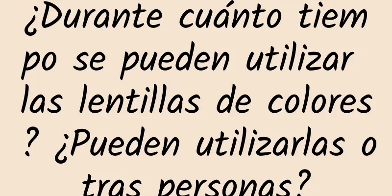 ¿Durante cuánto tiempo se pueden utilizar las lentillas de colores? ¿Pueden utilizarlas otras personas?