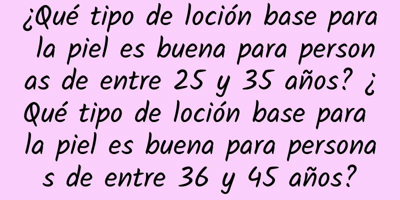 ¿Qué tipo de loción base para la piel es buena para personas de entre 25 y 35 años? ¿Qué tipo de loción base para la piel es buena para personas de entre 36 y 45 años?