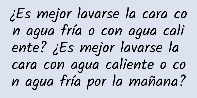 ¿Es mejor lavarse la cara con agua fría o con agua caliente? ¿Es mejor lavarse la cara con agua caliente o con agua fría por la mañana?