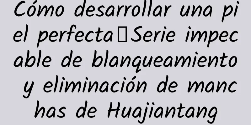 Cómo desarrollar una piel perfecta丨Serie impecable de blanqueamiento y eliminación de manchas de Huajiantang