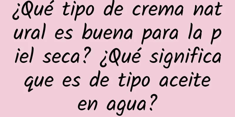 ¿Qué tipo de crema natural es buena para la piel seca? ¿Qué significa que es de tipo aceite en agua?