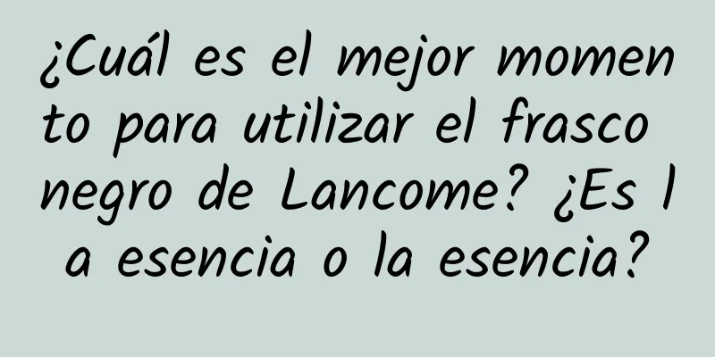 ¿Cuál es el mejor momento para utilizar el frasco negro de Lancome? ¿Es la esencia o la esencia?