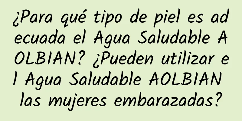 ¿Para qué tipo de piel es adecuada el Agua Saludable AOLBIAN? ¿Pueden utilizar el Agua Saludable AOLBIAN las mujeres embarazadas?