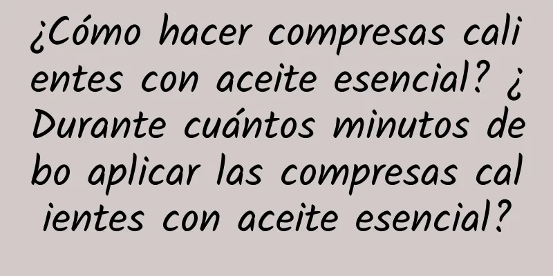 ¿Cómo hacer compresas calientes con aceite esencial? ¿Durante cuántos minutos debo aplicar las compresas calientes con aceite esencial?