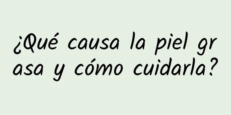 ¿Qué causa la piel grasa y cómo cuidarla?