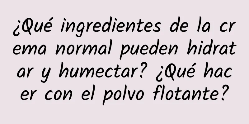 ¿Qué ingredientes de la crema normal pueden hidratar y humectar? ¿Qué hacer con el polvo flotante?