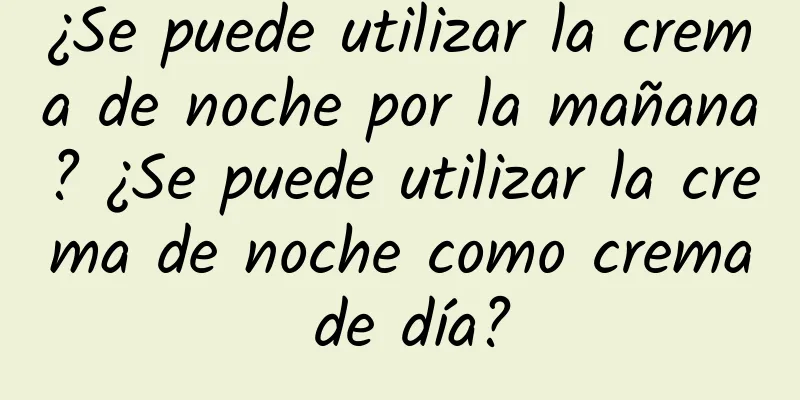 ¿Se puede utilizar la crema de noche por la mañana? ¿Se puede utilizar la crema de noche como crema de día?