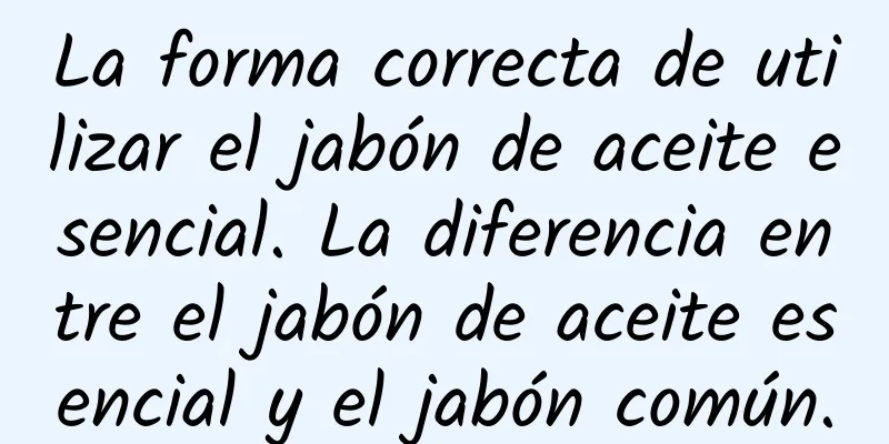 La forma correcta de utilizar el jabón de aceite esencial. La diferencia entre el jabón de aceite esencial y el jabón común.