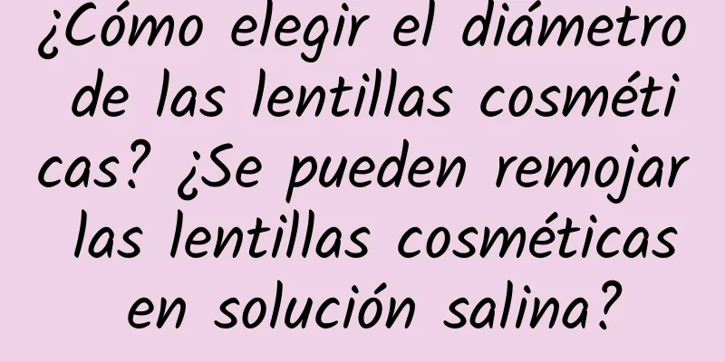 ¿Cómo elegir el diámetro de las lentillas cosméticas? ¿Se pueden remojar las lentillas cosméticas en solución salina?