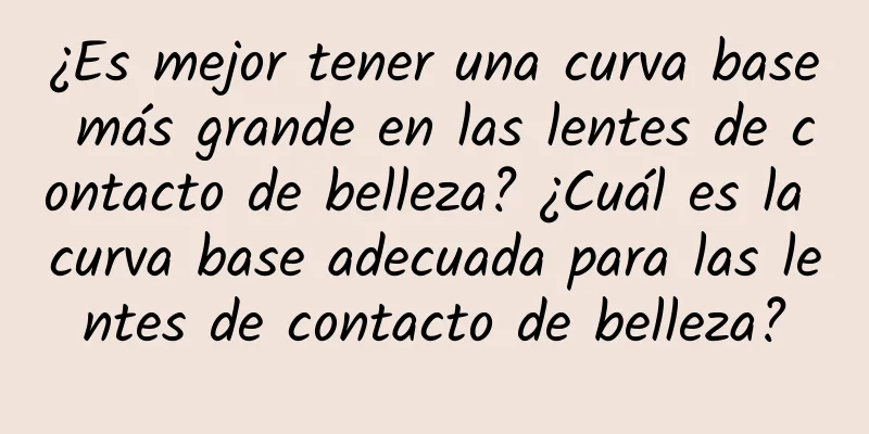 ¿Es mejor tener una curva base más grande en las lentes de contacto de belleza? ¿Cuál es la curva base adecuada para las lentes de contacto de belleza?