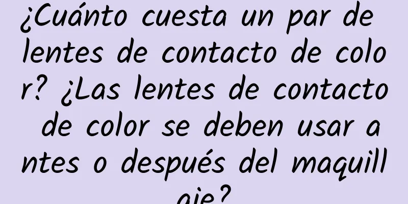 ¿Cuánto cuesta un par de lentes de contacto de color? ¿Las lentes de contacto de color se deben usar antes o después del maquillaje?