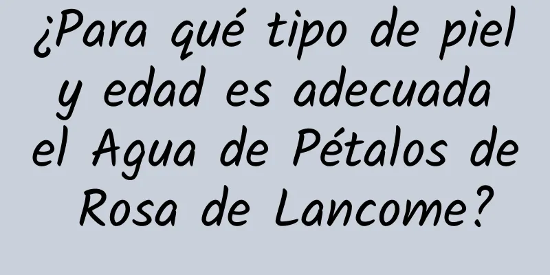 ¿Para qué tipo de piel y edad es adecuada el Agua de Pétalos de Rosa de Lancome?