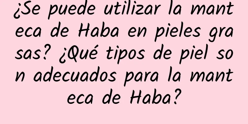 ¿Se puede utilizar la manteca de Haba en pieles grasas? ¿Qué tipos de piel son adecuados para la manteca de Haba?