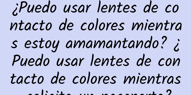 ¿Puedo usar lentes de contacto de colores mientras estoy amamantando? ¿Puedo usar lentes de contacto de colores mientras solicito un pasaporte?