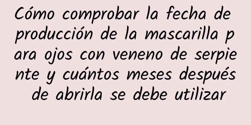 Cómo comprobar la fecha de producción de la mascarilla para ojos con veneno de serpiente y cuántos meses después de abrirla se debe utilizar