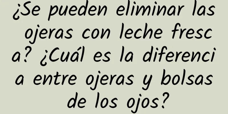 ¿Se pueden eliminar las ojeras con leche fresca? ¿Cuál es la diferencia entre ojeras y bolsas de los ojos?