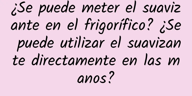 ¿Se puede meter el suavizante en el frigorífico? ¿Se puede utilizar el suavizante directamente en las manos?