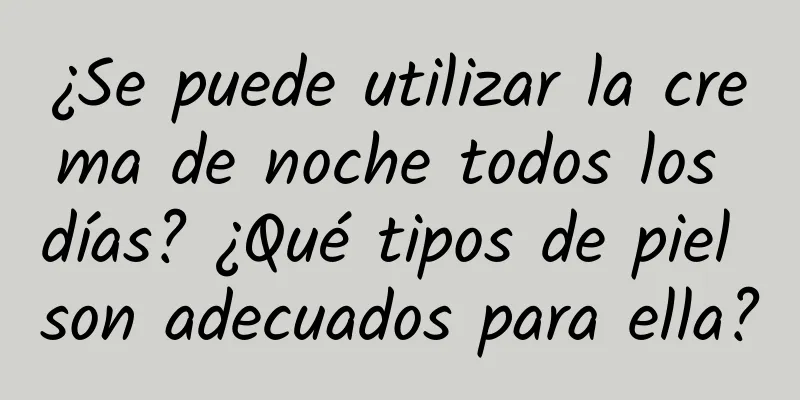 ¿Se puede utilizar la crema de noche todos los días? ¿Qué tipos de piel son adecuados para ella?