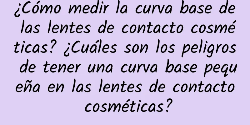 ¿Cómo medir la curva base de las lentes de contacto cosméticas? ¿Cuáles son los peligros de tener una curva base pequeña en las lentes de contacto cosméticas?