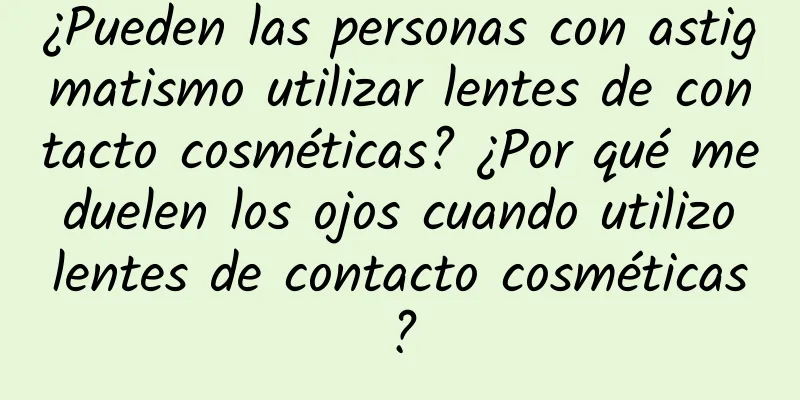 ¿Pueden las personas con astigmatismo utilizar lentes de contacto cosméticas? ¿Por qué me duelen los ojos cuando utilizo lentes de contacto cosméticas?