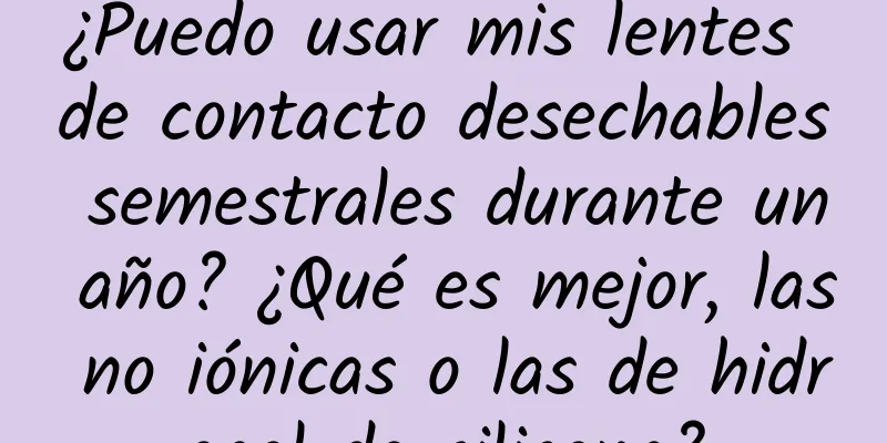 ¿Puedo usar mis lentes de contacto desechables semestrales durante un año? ¿Qué es mejor, las no iónicas o las de hidrogel de silicona?