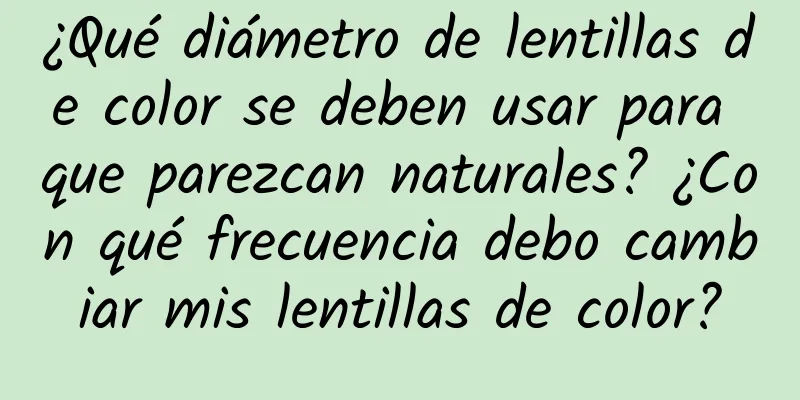 ¿Qué diámetro de lentillas de color se deben usar para que parezcan naturales? ¿Con qué frecuencia debo cambiar mis lentillas de color?