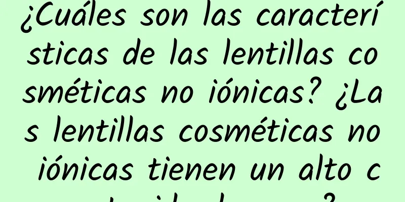 ¿Cuáles son las características de las lentillas cosméticas no iónicas? ¿Las lentillas cosméticas no iónicas tienen un alto contenido de agua?