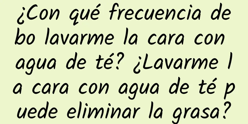 ¿Con qué frecuencia debo lavarme la cara con agua de té? ¿Lavarme la cara con agua de té puede eliminar la grasa?