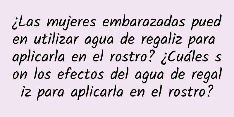 ¿Las mujeres embarazadas pueden utilizar agua de regaliz para aplicarla en el rostro? ¿Cuáles son los efectos del agua de regaliz para aplicarla en el rostro?