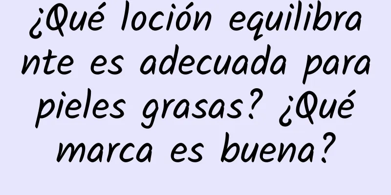 ¿Qué loción equilibrante es adecuada para pieles grasas? ¿Qué marca es buena?