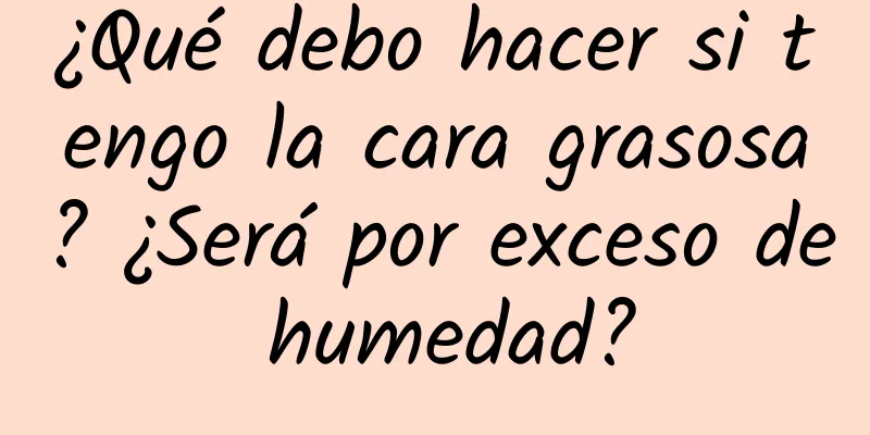 ¿Qué debo hacer si tengo la cara grasosa? ¿Será por exceso de humedad?