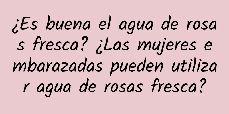 ¿Es buena el agua de rosas fresca? ¿Las mujeres embarazadas pueden utilizar agua de rosas fresca?