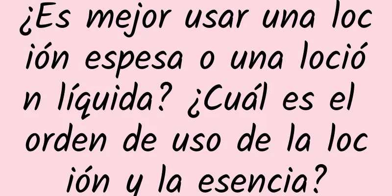 ¿Es mejor usar una loción espesa o una loción líquida? ¿Cuál es el orden de uso de la loción y la esencia?