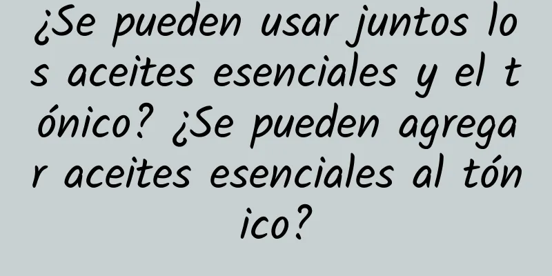 ¿Se pueden usar juntos los aceites esenciales y el tónico? ¿Se pueden agregar aceites esenciales al tónico?