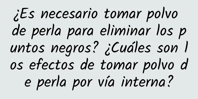 ¿Es necesario tomar polvo de perla para eliminar los puntos negros? ¿Cuáles son los efectos de tomar polvo de perla por vía interna?