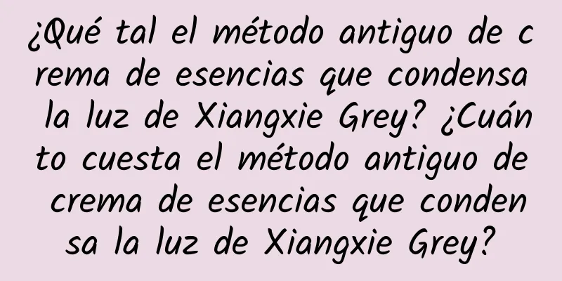 ¿Qué tal el método antiguo de crema de esencias que condensa la luz de Xiangxie Grey? ¿Cuánto cuesta el método antiguo de crema de esencias que condensa la luz de Xiangxie Grey?