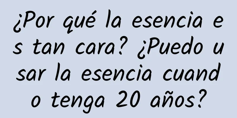 ¿Por qué la esencia es tan cara? ¿Puedo usar la esencia cuando tenga 20 años?